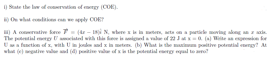 i) State the law of conservation of energy (COE).
ii) On what conditions can we apply COE?
iii) A conservative force F = (4x – 18)î N, where x is in meters, acts on a particle moving along an x axis.
The potential energy U associated with this force is assigned a value of 22 J at x = 0. (a) Write an expression for
U as a function of x, with U in joules and x in meters. (b) What is the maximum positive potential energy? At
what (c) negative value and (d) positive value of x is the potential energy equal to zero?
