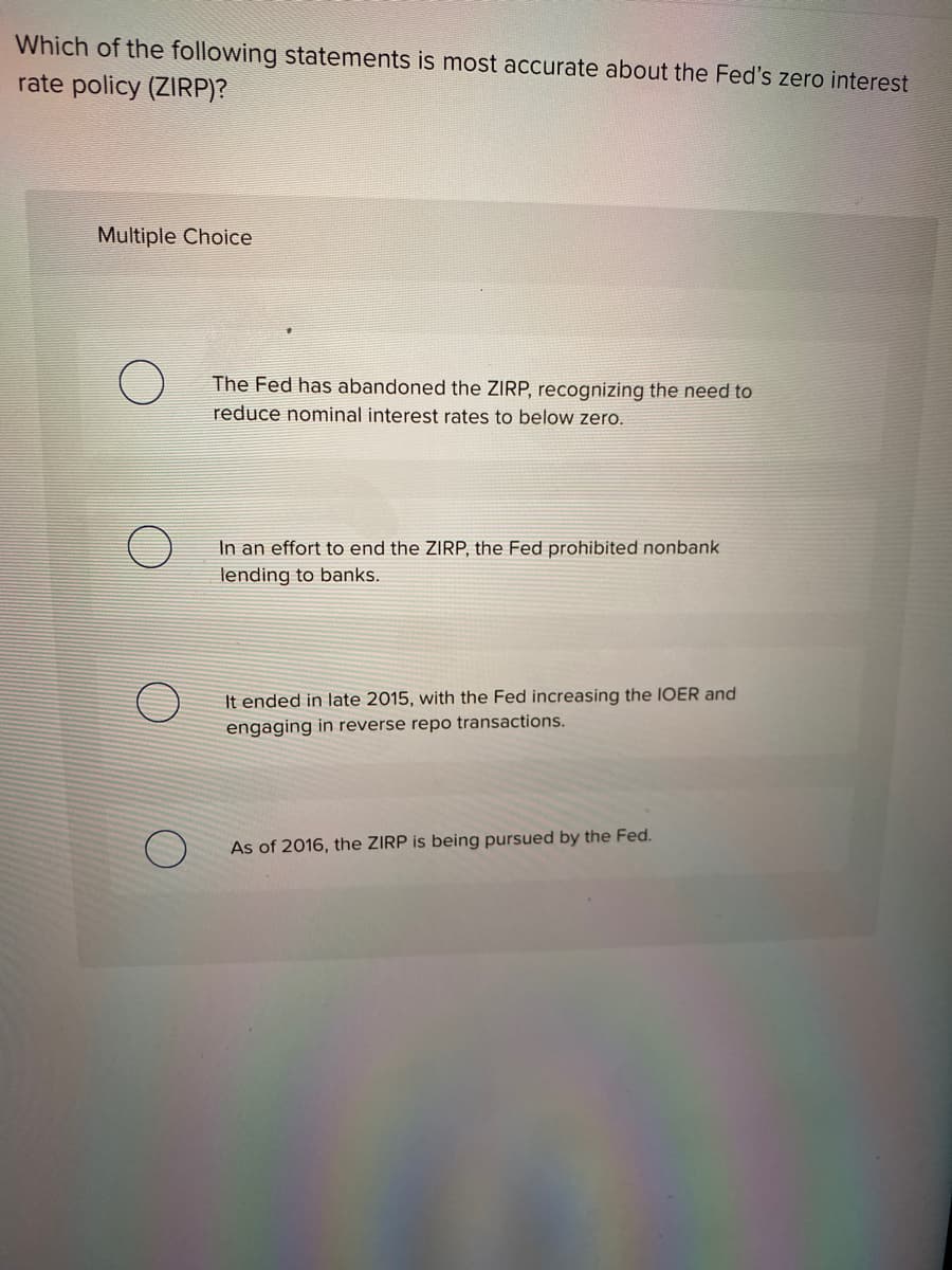 Which of the following statements is most accurate about the Fed's zero interest
rate policy (ZIRP)?
Multiple Choice
The Fed has abandoned the ZIRP, recognizing the need to
reduce nominal interest rates to below zero.
In an effort to end the ZIRP, the Fed prohibited nonbank
lending to banks.
It ended in late 2015, with the Fed increasing the IOER and
engaging in reverse repo transactions.
As of 2016, the ZIRP is being pursued by the Fed.
