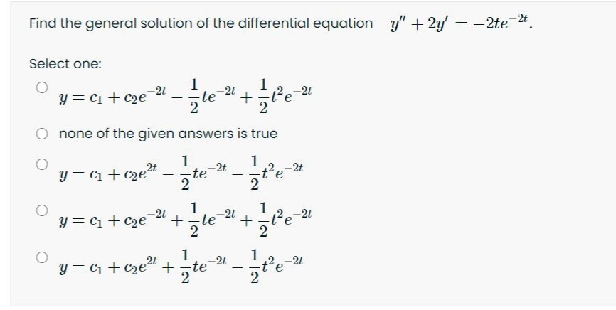 Find the general solution of the differential equation y" + 2y' = -2te 24.
Select one:
1
1
2t
2t
y = C1 + C2e
2t
te
none of the given answers is true
1
2t
-te
5te
2t
y = C1 + czet
-
2
1
2t
te
1
+t'e
-2t
2t
y = C1 + Cze
1
-2t
-2t
y = C1 + Cze“ +,te
-
2
