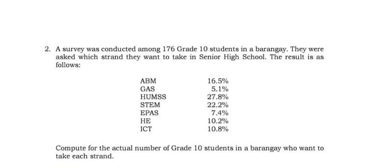 2. A survey was conducted among 176 Grade 10 students in a barangay. They were
asked which strand they want to take in Senior High School. The result is as
follows:
16.5%
警
АВМ
GAS
5.1%
HUMSS
STEM
ЕPAS
27.8%
22.2%
7.4%
НЕ
ICT
10.2%
10.8%
Compute for the actual number of Grade 10 students in a barangay who want to
take each strand.
