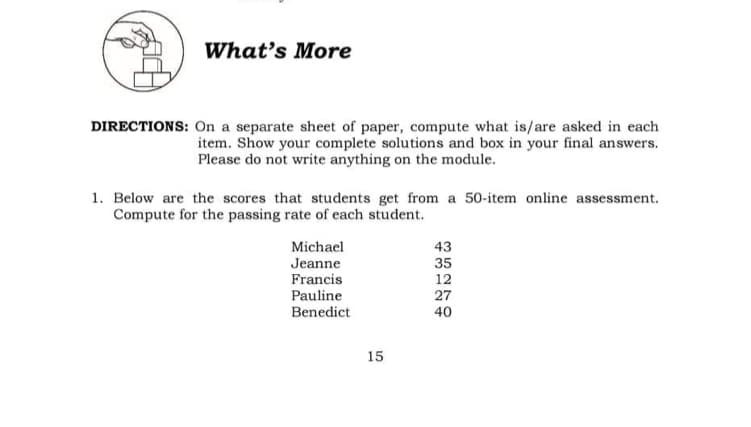 What's More
DIRECTIONS: On a separate sheet of paper, compute what is/are asked in each
item. Show your complete solutions and box in your final answers.
Please do not write anything on the module.
1. Below are the scores that students get from a 50-item online assessment.
Compute for the passing rate of each student.
Michael
43
Jeanne
35
12
Francis
Pauline
27
40
Benedict
15
