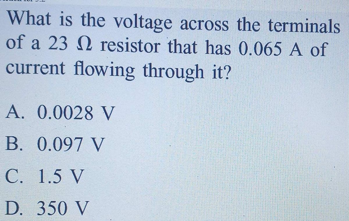 What is the voltage across the terminals
of a 23 Q resistor that has 0.065 A of
current flowing through it?
A. 0.0028 V
B. 0.097 V
С. 1.5 V
D. 350 V
