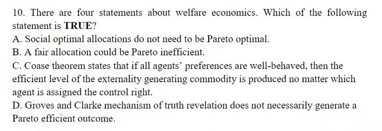 10. There are four statements about welfare economics. Which of the following
statement is TRUE?
A. Social optimal allocations do not need to be Pareto optimal.
B. A fair allocation could be Pareto inefficient.
C. Coase theorem states that if all agents' preferences are well-behaved, then the
efficient level of the externality generating commodity is produced no matter which
agent is assigned the control right.
D. Groves and Clarke mechanism of truth revelation does not necessarily generate a
Pareto efficient outcome.
