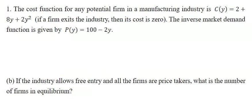 1. The cost function for any potential firm in a manufacturing industry is C(y) = 2+
8y + 2y? (if a firm exits the industry, then its cost is zero). The inverse market demand
function is given by P(y) = 100 – 2y.
(b) If the industry allows free entry and all the firms are price takers, what is the number
of firms in equilibrium?
