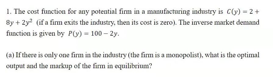 1. The cost function for any potential firm in a manufacturing industry is C(y) = 2 +
8y + 2y? (if a firm exits the industry, then its cost is zero). The inverse market demand
function is given by P(y) = 100 – 2y.
(a) If there is only one firm in the industry (the firm is a monopolist), what is the optimal
output and the markup of the firm in equilibrium?
