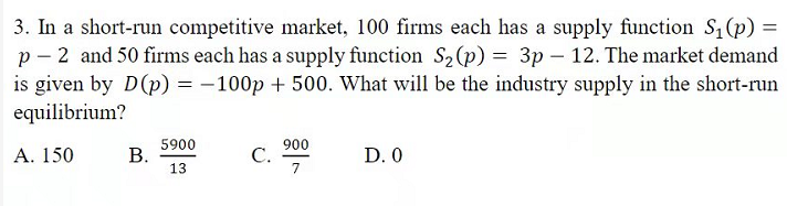 3. In a short-run competitive market, 100 firms each has a supply function S1 (p) =
p - 2 and 50 firms each has a supply function S2(p) = 3p – 12. The market demand
is given by D(p) = -100p + 500. What will be the industry supply in the short-run
equilibrium?
5900
В.
13
900
С.
7
D. 0
А. 150
