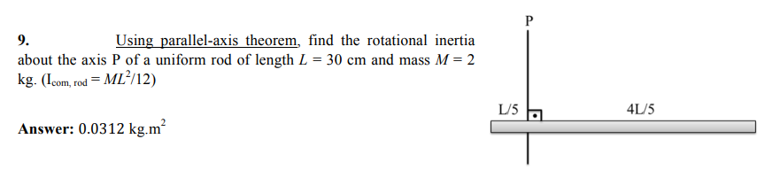9.
Using parallel-axis theorem, find the rotational inertia
about the axis P of a uniform rod of length L = 30 cm and mass M = 2
kg. (Icom, rod = ML²/12)
L/5
4L/5
Answer: 0.0312 kg.m?
