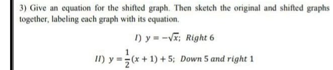 3) Give an equation for the shifted graph. Then sketch the original and shifted graphs
together, labeling each graph with its equation.
I) y = -Vx; Right 6
1
II) y =(x +1) + 5; Down 5 and right 1

