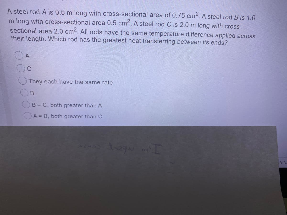 A steel rod A is 0.5 m long with cross-sectional area of 0.75 cm2. A steel rod B is 1.0
m long with cross-sectional area 0.5 cm². A steel rod C is 2.0 m long with cross-
sectional area 2.0 cm2. All rods have the same temperature difference applied across
their length. Which rod has the greatest heat transferring between its ends?
OA
They each have the same rate
OB
OB= C, both greater than A
A = B, both greater than C
W ic

