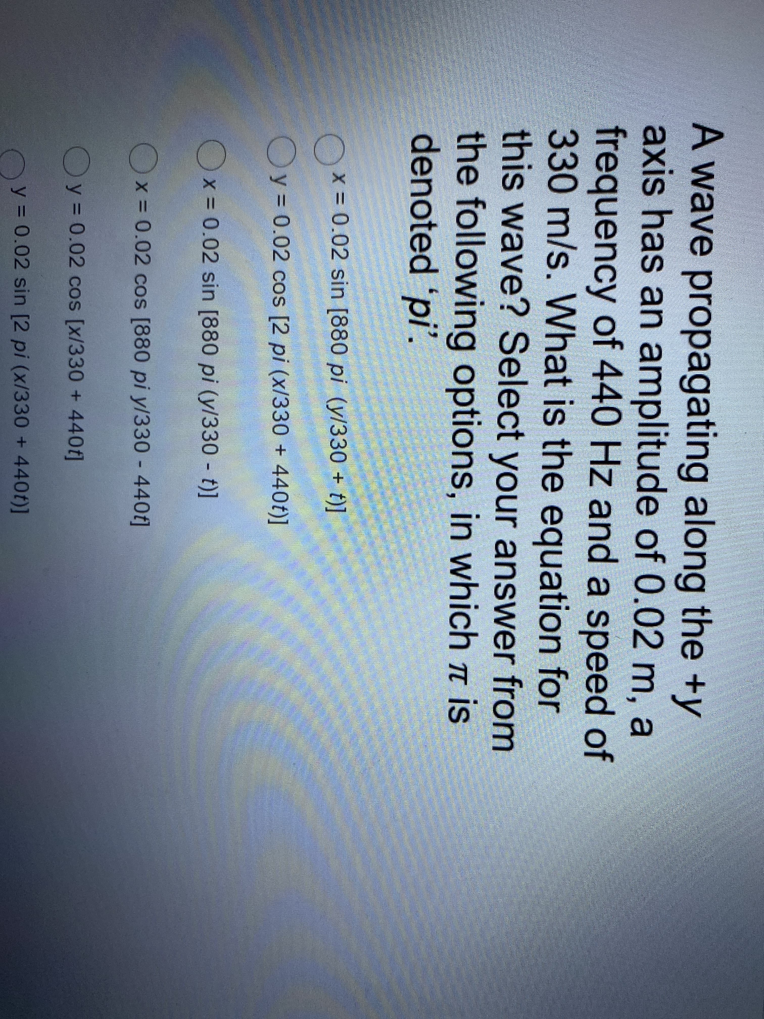 A wave propagating along the +y
axis has an amplitude of 0.02 m, a
frequency of 440 Hz and a speed of
330 m/s. What is the equation for
this wave? Select your answer from
the following options, in which t is
denoted 'pi'.
x- 0.02 sin [880 pi (y/330 + t)]
Oy= 0.02 cos [2 pi (x/330 + 440t)]
Ox = 0.02 sin [880 pi (y/330 t)]
Ox= 0.02 cos [880 pi yl330 - 440t]
Oy = 0.02 cos [x/330 + 440f]
Oy = 0.02 sin [2 pi (x/330 + 440f)]
