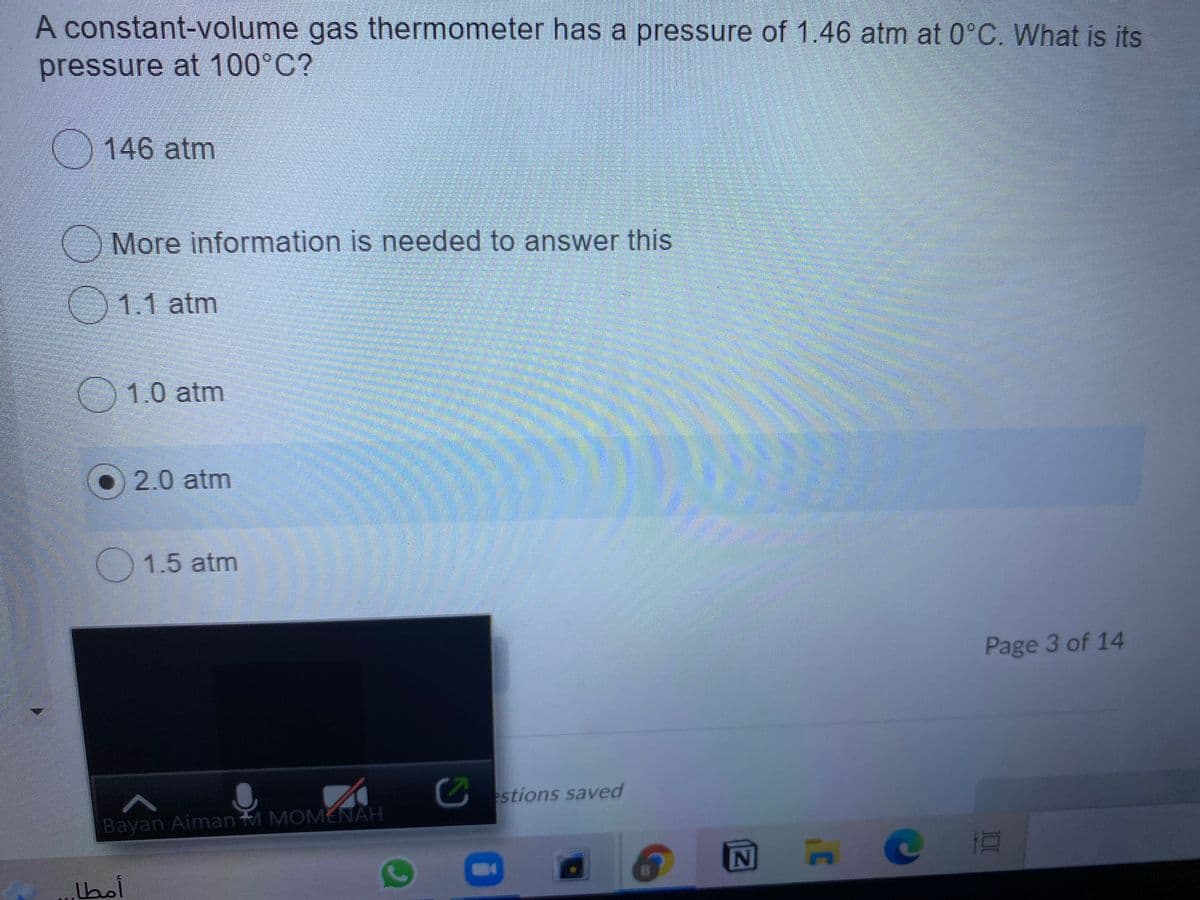 A constant-volume gas thermometer has a pressure of 1.46 atm at 0°C. What is its
pressure at 100°C?
146 atm
More information is needed to answer this
1.1 atm
1.0 atm
O2.0 atm
1.5 atm
Page 3 of 14
Cstions saved
Bayan Aiman M MOMENAH
