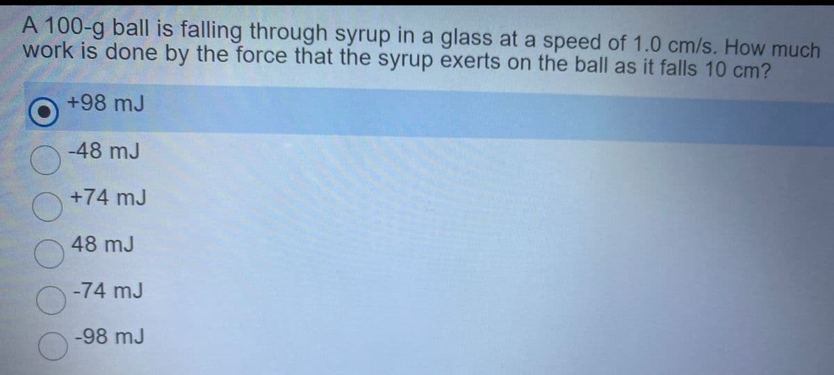 A 100-g ball is falling through syrup in a glass at a speed of 1.0 cm/s. How much
work is done by the force that the syrup exerts on the ball as it falls 10 cm?
+98 mJ
-48 mJ
+74 mJ
48 mJ
-74 mJ
-98 mJ
