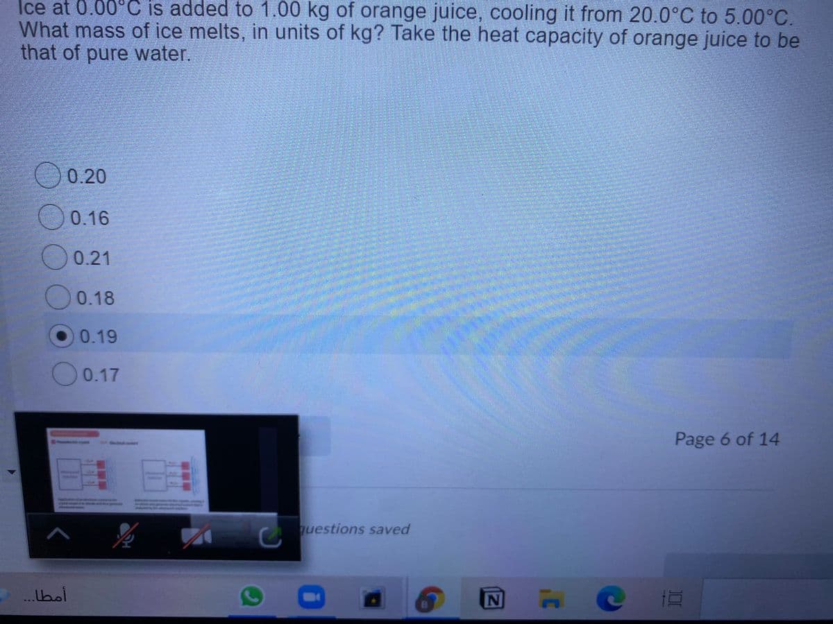 Ice at 0.00°C is added to 1.00 kg of orange juice, cooling it from 20.0°C to 5.00°C.
What mass of ice melts, in units of kg? Take the heat capacity of orange juice to be
that of pure water.
0.20
0.16
O0.21
0.18
O0.19
O0.17
Page 6 of 14
कि डेड केंडेड
questions saved
...bol
NE
