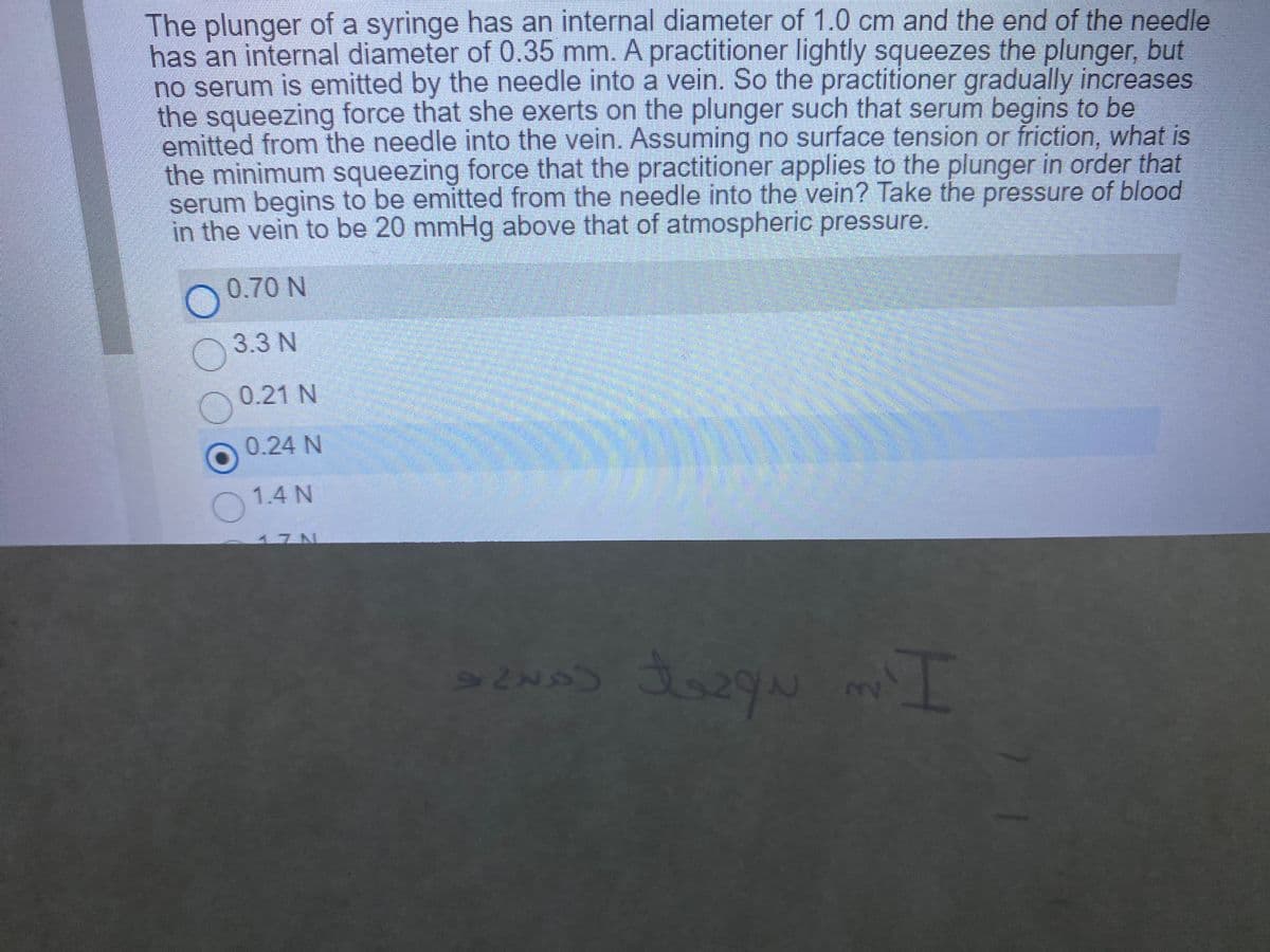 The plunger of a syringe has an internal diameter of 1.0 cm and the end of the needle
has an internal diameter of 0.35 mm. A practitioner lightly squeezes the plunger, but
no serum is emitted by the needle into a vein. So the practitioner gradually increases
the squeezing force that she exerts on the plunger such that serum begins to be
emitted from the needle into the vein. Assuming no surface tension or friction, what is
the minimum squeezing force that the practitioner applies to the plunger in order that
serum begins to be emitted from the needle into the vein? Take the pressure of blood
in the vein to be 20 mmHg above that of atmospheric pressure.
0.70 N
3.3 N
0.21 N
0.24 N
1.4 N
17N

