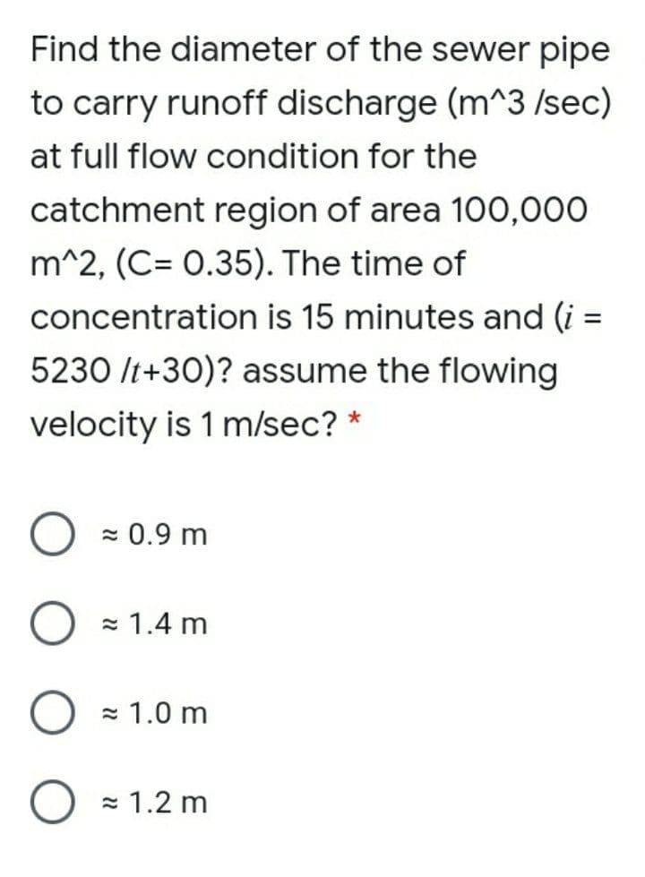 Find the diameter of the sewer pipe
to carry runoff discharge (m^3 /sec)
at full flow condition for the
catchment region of area 100,000
m^2, (C= 0.35). The time of
concentration is 15 minutes and (i =
5230 It+30)? assume the flowing
velocity is 1 m/sec? *
- 0.9 m
= 1.4 m
= 1.0 m
= 1.2 m

