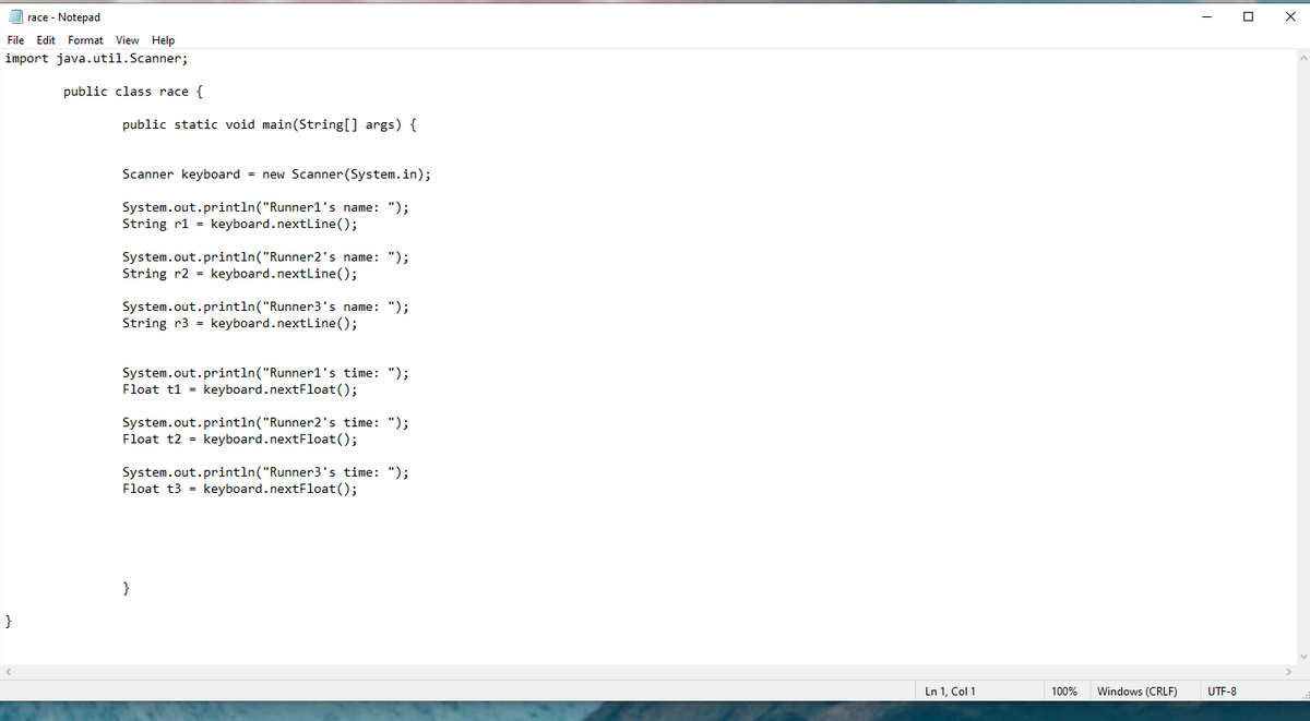 race - Notepad
File Edit Format View Help
import java.util.Scanner;
public class race {
public static void main(String[] args) {
Scanner keyboard = new Scanner (System.in);
System.out.println("Runner1's name: ");
String r1 = keyboard.nextline();
System.out.println("Runner2's name: ");
String r2 = keyboard.nextline();
System.out.println("Runner3's name: ");
String r3 = keyboard.nextline();
System.out.println("Runner1's time: ");
Float t1 = keyboard.nextFloat();
System.out.println("Runner2's time: ");
Float t2 = keyboard.nextFloat();
System.out.println("Runner3's time: ");
Float t3 = keyboard.nextFloat();
}
Ln 1, Col 1
100%
Windows (CRLF)
UTF-8
