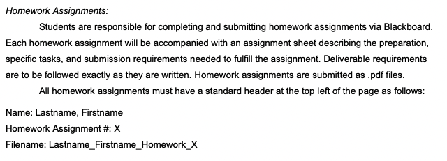 Homework Assignments:
Students are responsible for completing and submitting homework assignments via Blackboard.
Each homework assignment will be accompanied with an assignment sheet describing the preparation,
specific tasks, and submission requirements needed to fulfll he assignment. Deliverable requirements
are to be followed exactly as they are written. Homework assignments are submitted as .pdf files.
All homework assignments must have a standard header at the top left of the page as follows:
Name: Lastname, Firstname
Homework Assignment #: X
Filename: Lastname_Firstname_Homework_X
