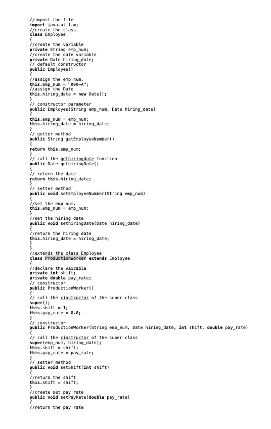 //import the tile
import java.util.*;
//create the class
class Employee
//create the variable
private String emp_nun;
//create the date variable
private Date hiring date;
// default constructor
public Enployee()
//assign the emp num.
this.emp_nun = "000-A";
//assign the Date
this.hiring_date = new Date();
// constructor paraneter
public Enployee(String emp_nun, Date hiring_date)
this. emp_nun - emp_num;
this.hiring date = hiring_date;
// getter nethod
public String getEnmployeeNumber()
return this.emp_num;
// call the gethiringdate function
public Date gethiringDate()
// return the date
return this.hiring_date;
// setter nethod
public void setEmp loyeeNumber (String emp_num)
//set the enp num.
this.emp_nun - emp_num;
//set the hiring date
public void sethiringDate(Date hiring_date)
//return the hiring date
this.hiring_date = hiring_date;
//extends the class Enployee
class Productionworker extends Employee
//declare the vairable
private int shift;
private double pay_rate;
// constructor
public Productionworker()
// call the cinstructor of the super class
super();
this.shift = 1;
this.pay_rate = 0.0;
// constructor
public ProductionWorker(String emp_num, Date hiring_date, int shift, double pay_rate)
// call the cinstructor of the super class
super(emp_num, hiring date);
this.shift - shift;
this.pay_rate = pay_rate;
// setter nethod
public void setShift(int shift)
//return the shift
this.shift = shift;
//create set pay rate
public void setPayRate(double pay_rate)
//return the pay rate
