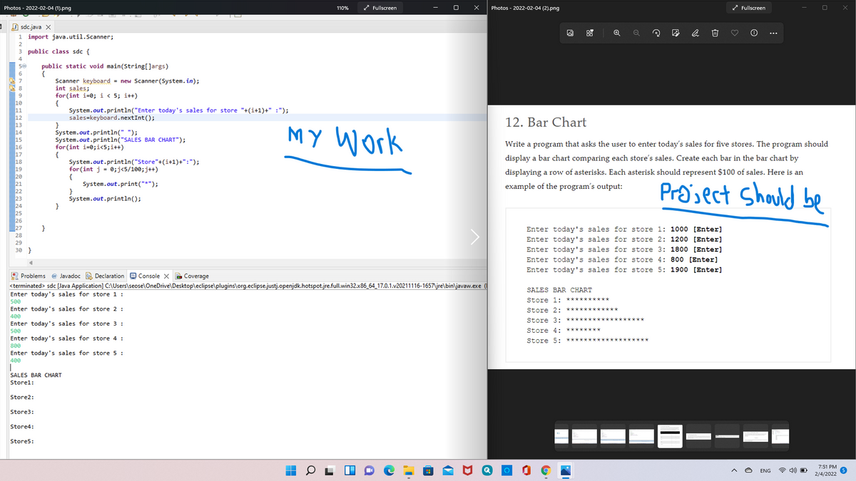 Photos - 2022-02-04 (1).png
* Fullscreen
Photos - 2022-02-04 (2).png
Fullscreen
110%
D sdc.java X
1 import java.util.Scanner;
2
public class sdc {
public static void main(String[]args)
{
Scanner keyboard = new Scanner(System. in);
int sales;
for (int i=0; i < 5; i++)
50
System.out.println("Enter today's sales for store "+(i+1)+" :");
sales=keyboard.nextInt();
12. Bar Chart
13
14
System.out.println(" ");
System.out.println("SALES BAR CHART");
for (int i=0;i<5;i++)
{
System.out.println("Store"+(i+1)+":");
for (int j = 0;j<5/100;j++)
MY Work
15
16
Write a program that asks the user to enter today's sales for five stores. The program should
display a bar chart comparing each store's sales. Create each bar in the bar chart by
displaying a row of asterisks. Each asterisk should represent $100 of sales. Here is an
System.out.print("*");
}
System.out.println();
}
Pra'sect Should be
example of the program's output:
}
Enter today's sales for store 1: 1000 [Enter]
Enter today's sales for store 2: 1200 [Enter]
Enter today's sales for store 3: 1800 [Enter]
Enter today's sales for store 4: 800 [Enter]
28
29
30 }
Enter today's sales for store 5: 1900 [Enter]
R Problems @ Javadoc e Declaration e Console X E Coverage
<terminated> sdc [Java Application] C:\Users\seose\OneDrive\Desktop\eclipse\plugins\org.eclipse.justj.openjdk.hotspot.jre.full.win32.x86_64_17.0.1.v20211116-1657\jre\bin\javaw.exe
Enter today's sales for store 1 :
500
Enter today's sales for store 2 :
400
SALES BAR CHART
***
Store 1:
Store 2: ***
Store 3: ***
Enter today's sales for store 3 :
500
Enter today's sales for store 4 :
800
Enter today's sales for store 5 :
400
Store 4: ********
Store 5:
***********
SALES BAR CHART
Storel:
Store2:
Store3:
Store4:
Store5:
7:51 PM
ENG
2/4/2022

