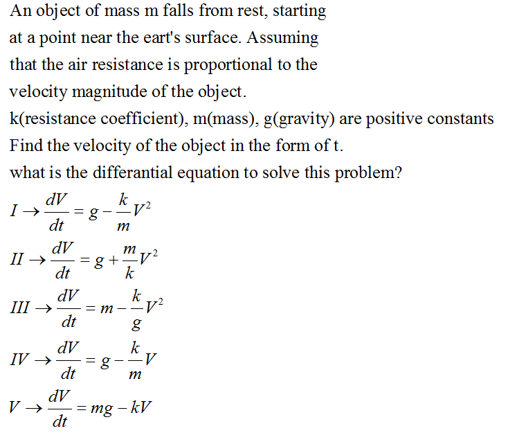 An object of mass m falls from rest, starting
at a point near the eart's surface. Assuming
that the air resistance is proportional to the
velocity magnitude of the object.
k(resistance coefficient), m(mass), g(gravity) are positive constants
Find the velocity of the object in the form of t.
what is the differantial equation to solve this problem?
dV
k
dt
m
dV
g +
dt
m
II →
k
dV
= m
dt
k
-v²
--
+ III
dV
IV →
dt
k
m
dV
= mg – kV
dt
