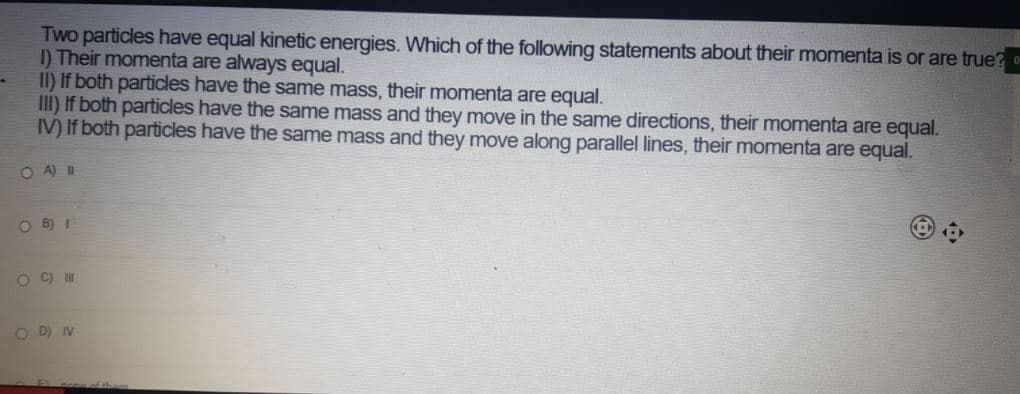 Two particles have equal kinetic energies. Which of the following statements about their momenta is or are true?
I) Their momenta are always equal.
II) If both particles have the same mass, their momenta are equal.
III) If both particles have the same mass and they move in the same directions, their momenta are equal.
IV) If both particles have the same mass and they move along parallel lines, their momenta are equal.
OA) W
O B) I
O C)
O D) IV
f the

