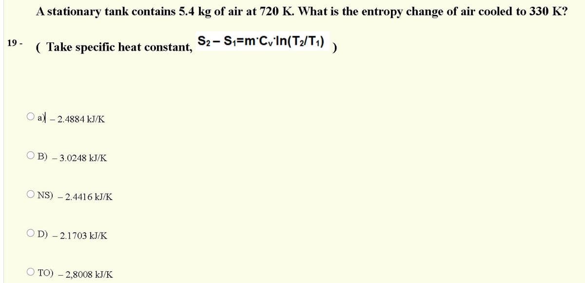 A stationary tank contains 5.4 kg of air at 720 K. What is the entropy change of air cooled to 330 K?
S2- S,=m'CvIn(T2/T1) )
19 -
( Take specific heat constant,
a) - 2.4884 kJ/K
B) – 3.0248 kJ/K
NS) - 2.4416 kJ/K
O D) – 2.1703 kJ/K
TO) – 2,8008 kJ/K
