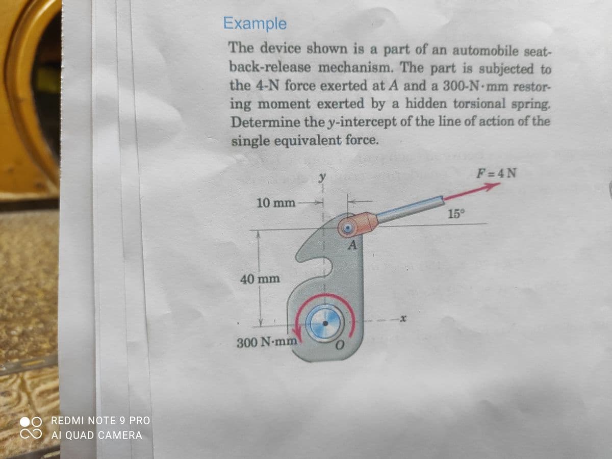 Example
The device shown is a part of an automobile seat-
back-release mechanism. The part is subjected to
the 4-N force exerted at A and a 300-N mm restor-
ing moment exerted by a hidden torsional spring.
Determine the y-intercept of the line of action of the
single equivalent force.
F =4N
y
10 mm
15°
A.
40mm
300 N-mm
REDMI NOTE 9 PRO
AI QUAD CAMERA
