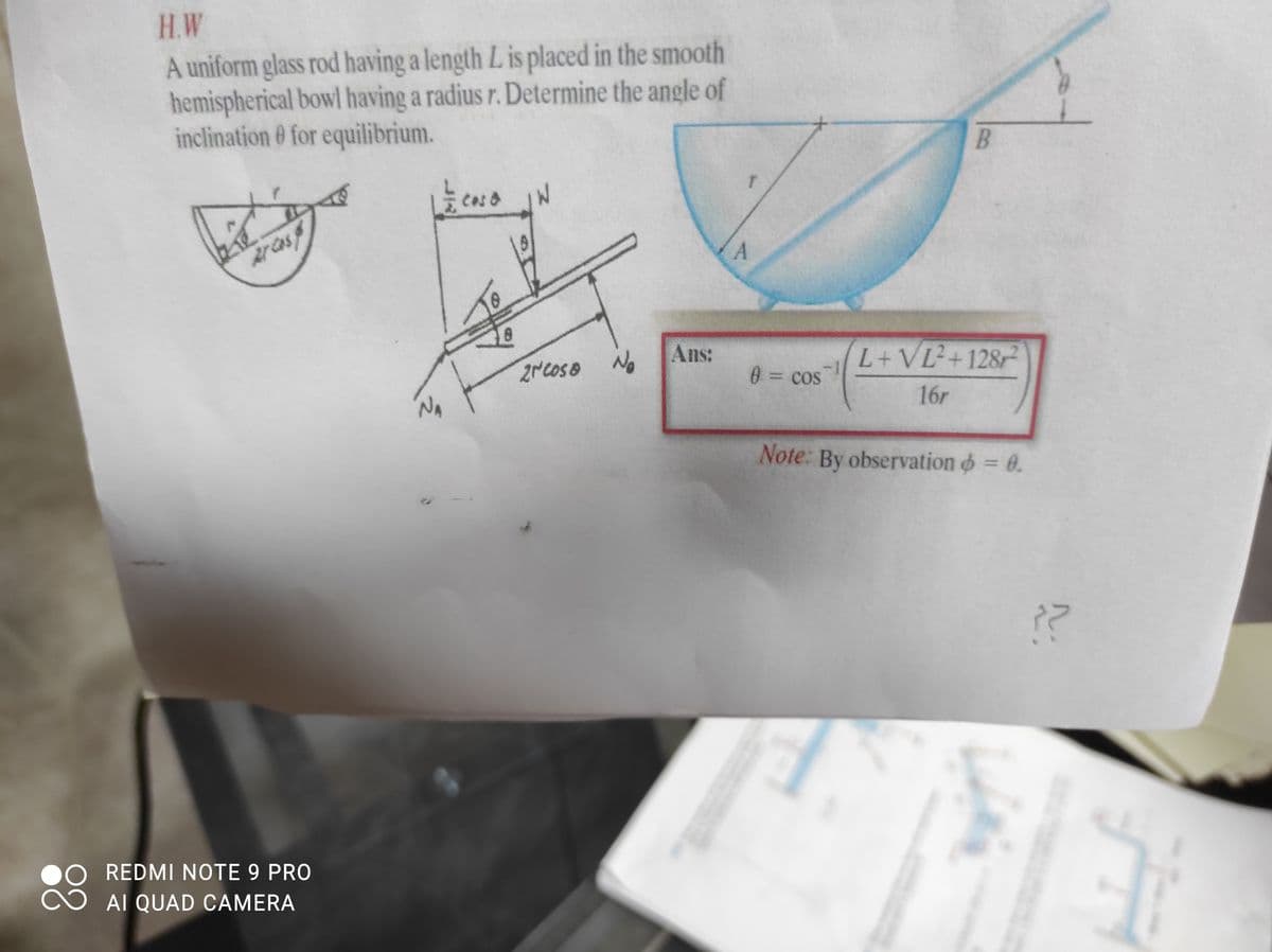 H.W
A uniform glass rod having a length L is placed in the smooth
hemispherical bowl having a radius r. Determine the angle of
inclination 0 for equilibrium.
B
Cas &
Arcas
2NCOSO No
Ans:
L+VL+128
0= cos
16r
Note: By observation o = 0.
REDMI NOTE 9 PRO
AI QUAD CAMERA
88
