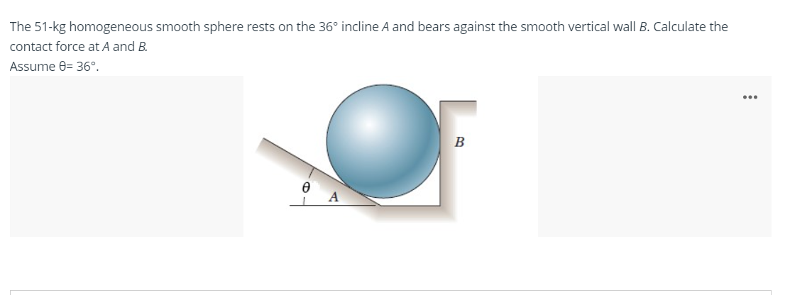The 51-kg homogeneous smooth sphere rests on the 36° incline A and bears against the smooth vertical wall B. Calculate the
contact force at A and B.
Assume 0= 36°.
А
