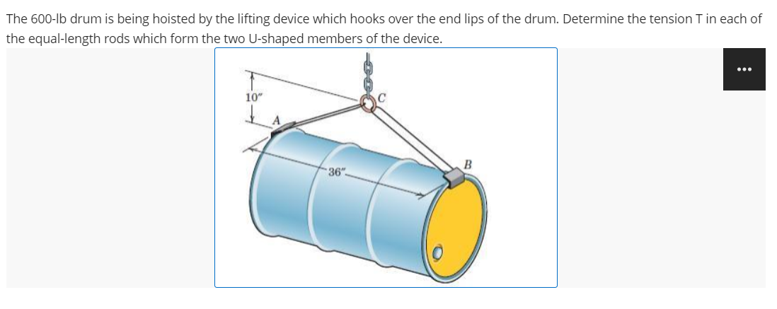 The 600-lb drum is being hoisted by the lifting device which hooks over the end lips of the drum. Determine the tension T in each of
the equal-length rods which form the two U-shaped members of the device.
...
10"
B
36"
