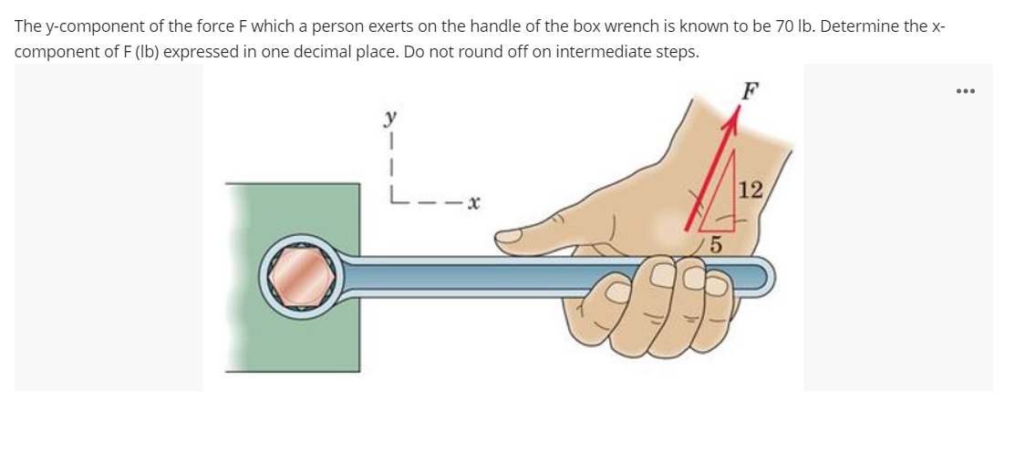 The y-component of the force F which a person exerts on the handle of the box wrench is known to be 70 Ib. Determine the x-
component of F (lb) expressed in one decimal place. Do not round off on intermediate steps.
F
y
12
/5
