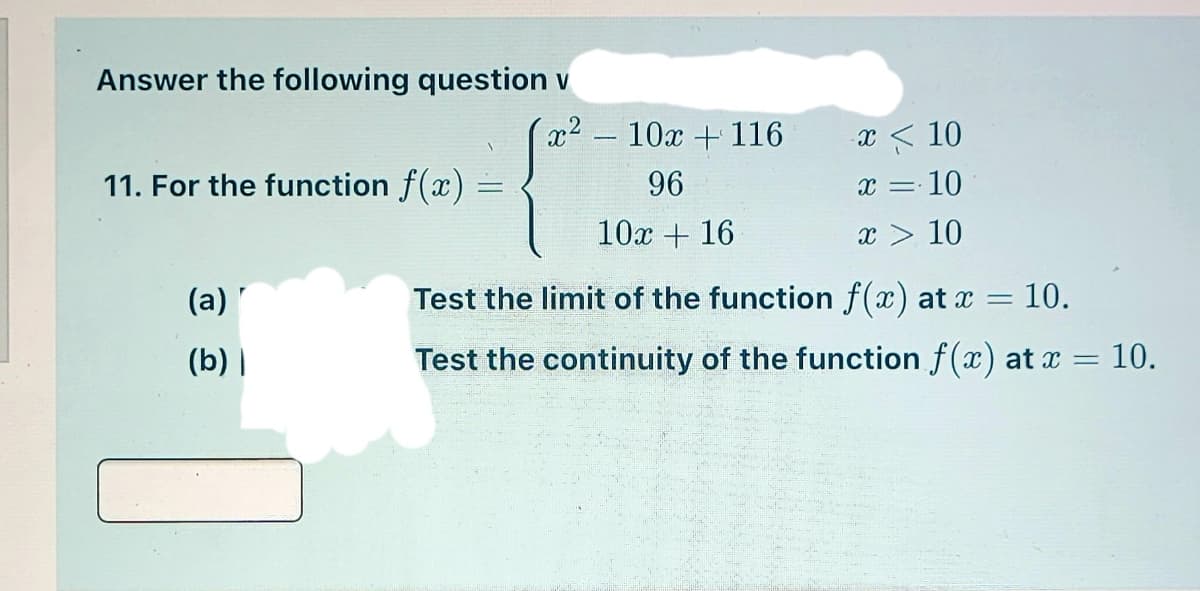 Answer the following question v
x2-10x +116
x < 10
11. For the function f(x)
96
x = 10
10x + 16
x > 10
(a)
Test the limit of the function f(x) at x =
10.
(b) |
Test the continuity of the function f(x) at x =
= 10.
