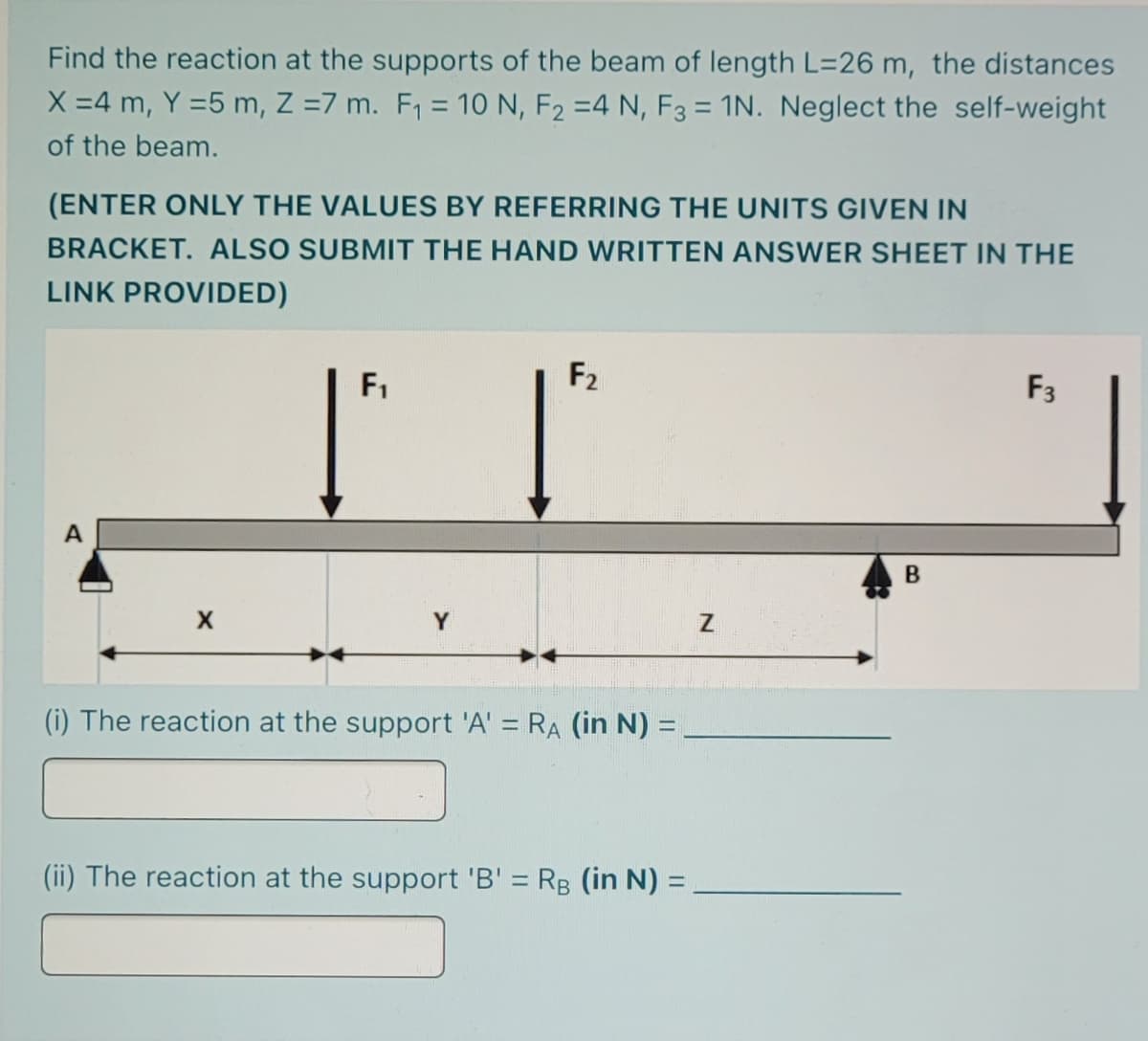 Find the reaction at the supports of the beam of length L=26 m, the distances
X =4 m, Y =5 m, Z =7 m. F, = 10 N, F2 =4 N, F3 = 1N. Neglect the self-weight
of the beam.
(ENTER ONLY THE VALUES BY REFERRING THE UNITS GIVEN IN
BRACKET. ALSO SUBMIT THE HAND WRITTEN ANSWER SHEET IN THE
LINK PROVIDED)
F1
F2
F3
A
(i) The reaction at the support 'A' = RA (in N):
(ii) The reaction at the support 'B' = Rg (in N) =
