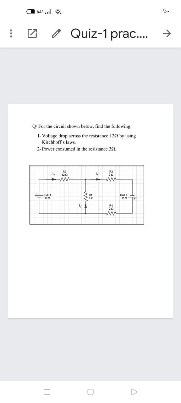9:..
o Quiz-1 prac..
O/ For the circuit shown below, find the following:
1- Voltage drop across the resistance 122 by using
Kirchhoff's laws.
2- Power consumed in the resistance 32.
R3
120
R2
30
BAT1
18 V
BAT2
60
21 VT
R4
20
