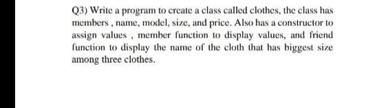 Q3) Write a program to create a class called clothes, the class has
members , name, model, size, and price. Also has a constructor to
assign values , member function to display values, and friend
function to display the name of the celoth that has biggest size
among three clothes.
