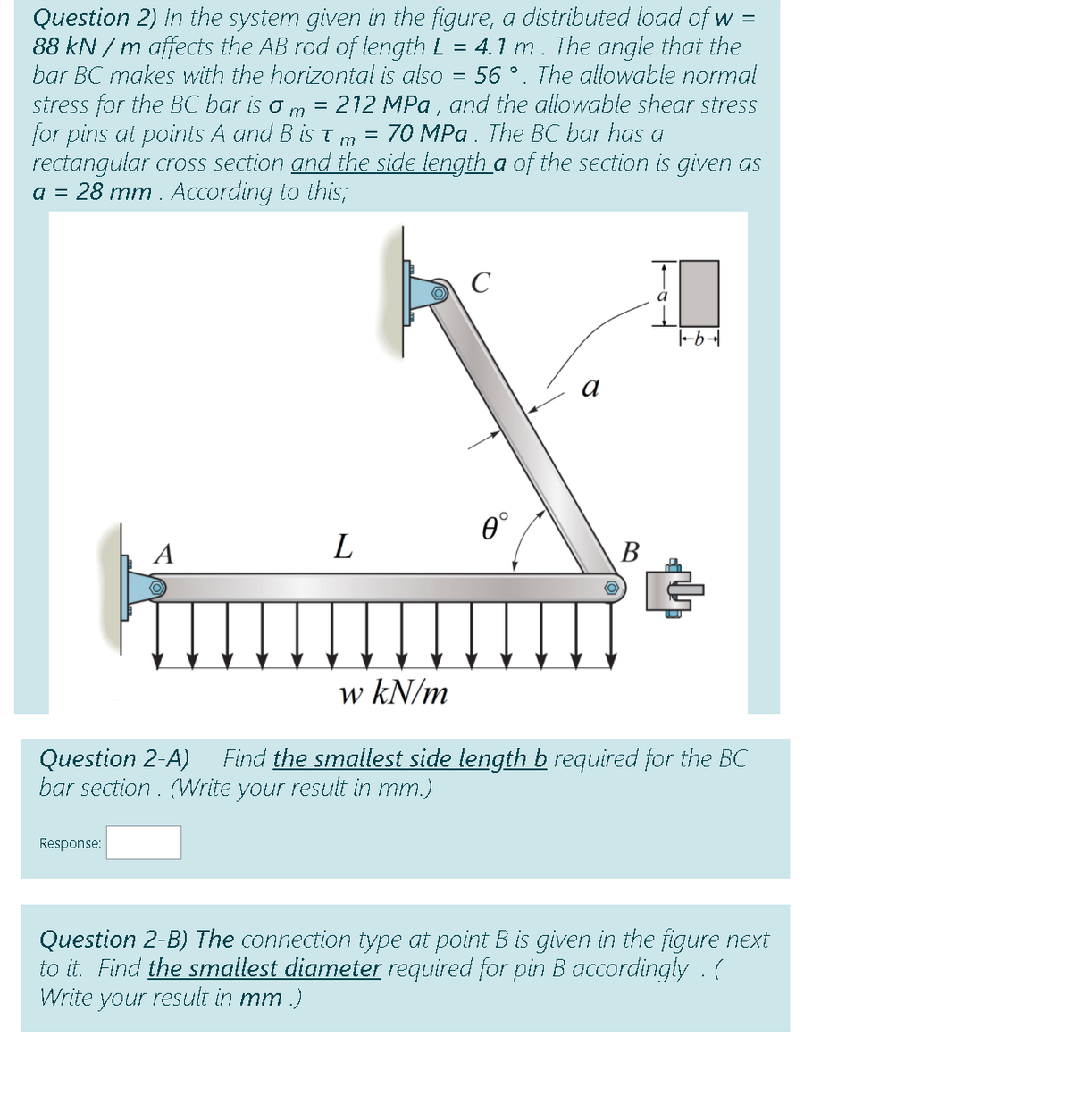 Question 2) In the system given in the figure, a distributed load of w =
88 kN / m affects the AB rod of length L = 4.1 m. The angle that the
bar BC makes with the horizontal is also = 56 °. The allowable normal
stress for the BC bar is
for pins at points A and B is T
rectangular cross section and the side tength a of the section is given as
a = 28 mm . According to this;
212 MPa , and the allowable shear stress
70 MPa. The BC bar has a
%3D
m
m
C
0°
A
В
w kN/m
Find the smallest side length b required for the BC
Question 2-A)
bar section. (Write your result in mm.)
Response:
Question 2-B) The connection type at point B is given in the figure next
to it. Find the smallest diameter required for pin B accordingly . (
Write your result in mm .)
