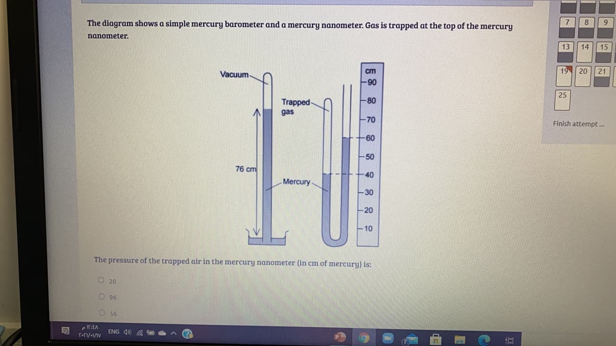 The diagram shows a simple mercury barometer and a mercury nanometer. Gas is trapped at the top of the mercury
7
8
nanometer.
13
14
15
cm
19
20
21
Vacuum-
90
25
Trapped-
-80
gas
-70
Finish attempt..
-60
-50
76 cm
40
Mercury
-30
-20
10
The pressure of the trapped air in the mercury nanometer (in cm of mercury) is:
O 20
O 96
O 56
e IT:EA
ENG 40 G
