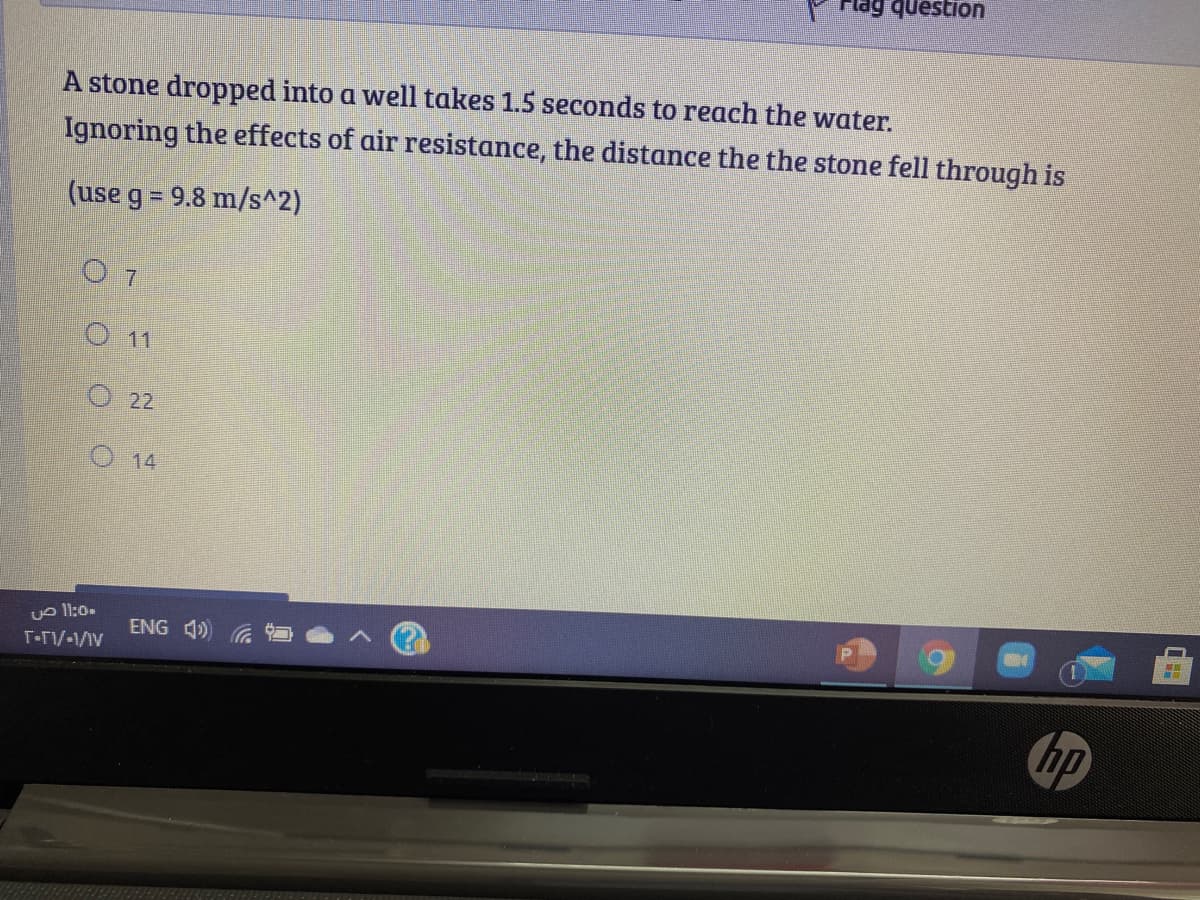 uonsenb 6
A stone dropped into a well takes 1.5 seconds to reach the water.
Ignoring the effects of air resistance, the distance the the stone fell through is
(use g = 9.8 m/s^2)
O 7
O11
O 22
O 14
vo l1:0.
ENG 4)
hp
