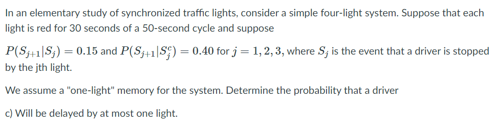 In an elementary study of synchronized traffic lights, consider a simple four-light system. Suppose that each
light is red for 30 seconds of a 50-second cycle and suppose
P(S;+1|S;)
= 0.15 and P(S;+1|S;) = 0.40 for j= 1, 2, 3, where S; is the event that a driver is stopped
by the jth light.
We assume a "one-light" memory for the system. Determine the probability that a driver
c) Will be delayed by at most one light.
