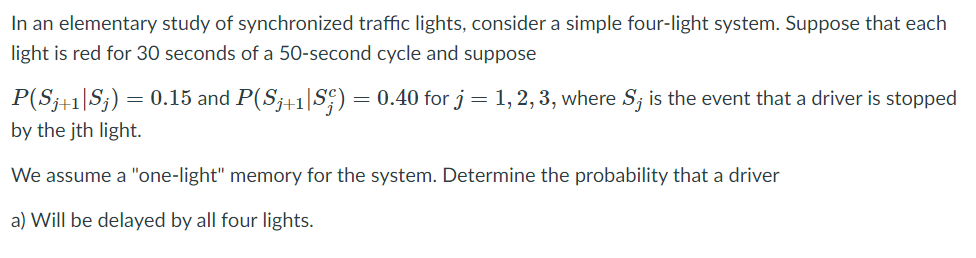 In an elementary study of synchronized traffic lights, consider a simple four-light system. Suppose that each
light is red for 30 seconds of a 50-second cycle and suppose
P(S;+1|S;) =
= 0.15 and P(S;+1|S;) = 0.40 for j= 1, 2, 3, where S; is the event that a driver is stopped
by the jth light.
We assume a "one-light" memory for the system. Determine the probability that a driver
a) Will be delayed by all four lights.
