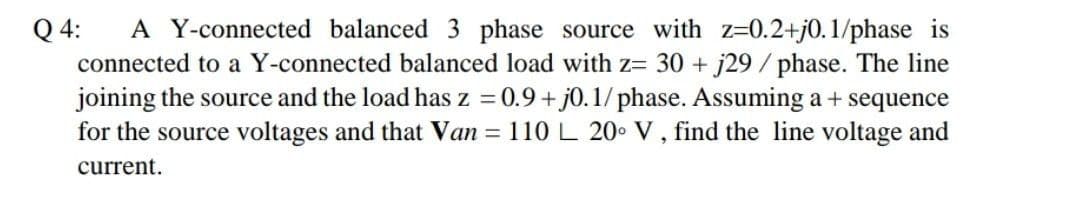 A Y-connected balanced 3 phase source with z=0.2+j0.1/phase is
connected to a Y-connected balanced load with z= 30 + j29 /phase. The line
joining the source and the load has z = 0.9 + j0. 1/ phase. Assuming a + sequence
for the source voltages and that Van = 110L 20 V, find the line voltage and
Q 4:
current.
