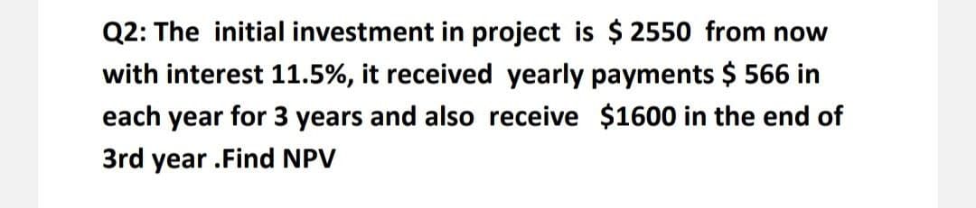 Q2: The initial investment in project is $ 2550 from now
with interest 11.5%, it received yearly payments $ 566 in
each year for 3 years and also receive $1600 in the end of
3rd year .Find NPV
