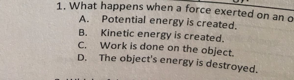 A.
1. What happens when a force exerted on an o
Potential energy is created.
Kinetic energy is created.
Work is done on the object.
The object's energy is destroyed.
B.
C.
D.