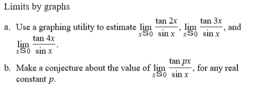 Limits by graphs
tan 2x
, lim
xS0 sin x 'xS0 sin x
tan 3x
a. Use a graphing utility to estimate lim
and
tan 4x
lim
xS0 sin x
tan px
b. Make a conjecture about the value of lim
xS0 sin x
for any real
constant p.
