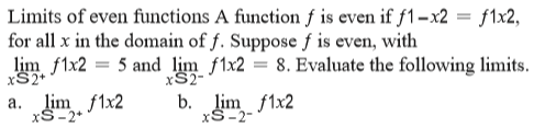 Limits of even functions A function f is even if f1-x2 = f1x2,
for all x in the domain of f. Suppose f is even, with
lim f1x2 = 5 and lim f1x2 = 8. Evaluate the following limits.
%3D
xS2+
xS2
a. lim f1x2
xS-2+
b. lim f1x2
xS-2-
