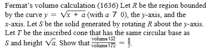 Fermat's volume calculation (1636) Let R be the region bounded
by the curve y = Vx + a (with a 7 0), the y-axis, and the
x-axis. Let S be the solid generated by rotating R about the y-axis.
Let T be the inscribed cone that has the same circular base as
S and height Va. Show that:
volume 152
volume 172
