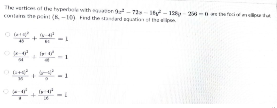 The vertices of the hyperbola with equation 922 – 72x – 16y? – 128y – 256 = 0 are the foci of an ellipse that
contains the point (8, –10). Find the standard equation of the ellipse.
O (z! 4)2
(y–4)²
48
64
O (2-4)2
(y: 4)²
= 1
64
48
O (2+4)?
(y-4)²
1
16
O (x-4)?
(y: 4)2
1
%3D
16
