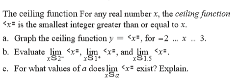 The ceiling function For any real number x, the ceiling function
<x= is the smallest integer greater than or equal to x.
a. Graph the ceiling function y = <x=, for -2
3.
b. Evaluate lim <x=, lim <x=, and lim <x=.
XS15
xS2-
c. For what values of a does lim <x= exist? Explain.
xSa
