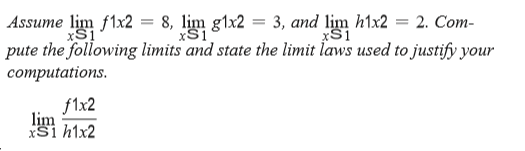 Assume lim f1x2 = 8, lịm g1x2 = 3, and lim h1x2 = 2. Com-
xS1
xS1
pute the following limits and state the limit laws used to justify your
соmputations.
f1x2
lim
xSi h1x2
