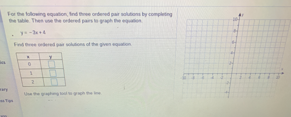 For the following equation, find three ordered pair solutions by completing
the table. Then use the ordered pairs to graph the equation.
10
8-
y = -3x +4
6-
Find three ordered pair solutions of the given equation.
4-
ics
10
-8
-6
-4
-2
8.
10
2
-2-
rary
Use the graphing tool to graph the line.
ess Tips
cess
Loo
1.
